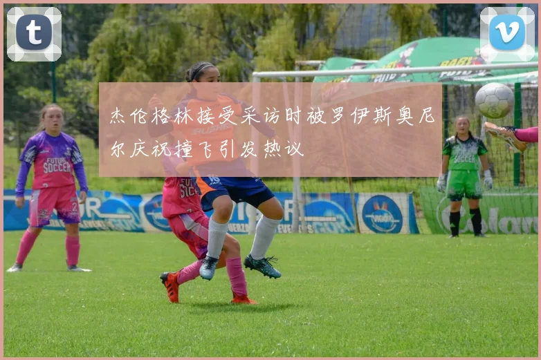 杰伦格林接受采访时被罗伊斯奥尼尔庆祝撞飞引发热议