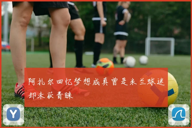 阿扎尔回忆梦想成真曾是米兰球迷却未获青睐