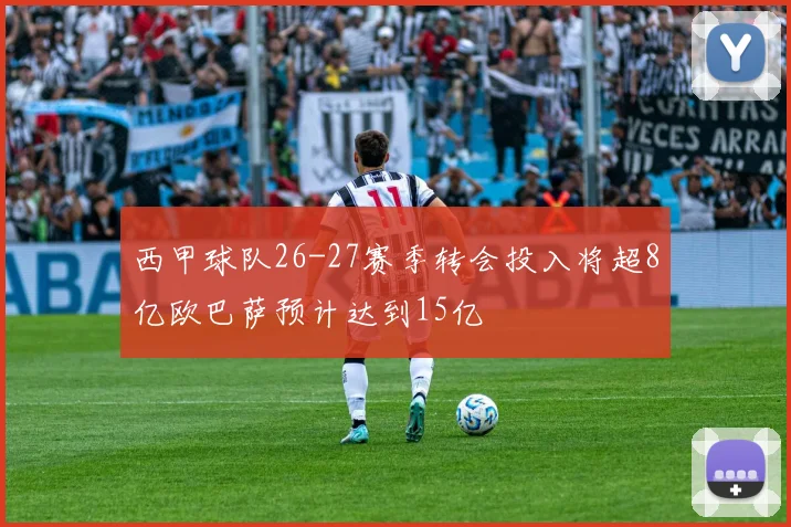 西甲球队26-27赛季转会投入将超8亿欧巴萨预计达到15亿