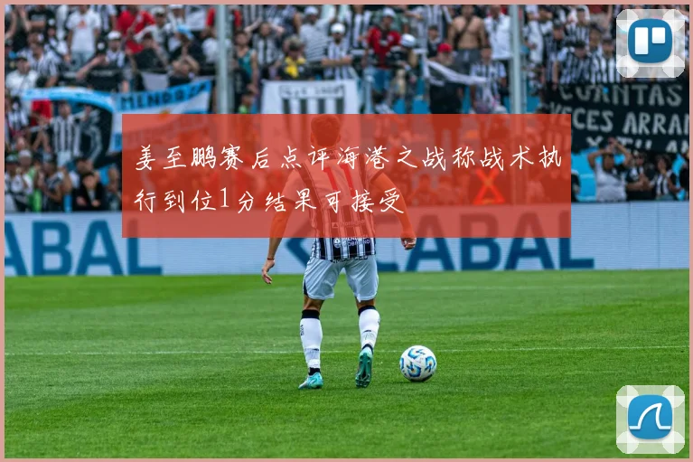姜至鹏赛后点评海港之战称战术执行到位1分结果可接受