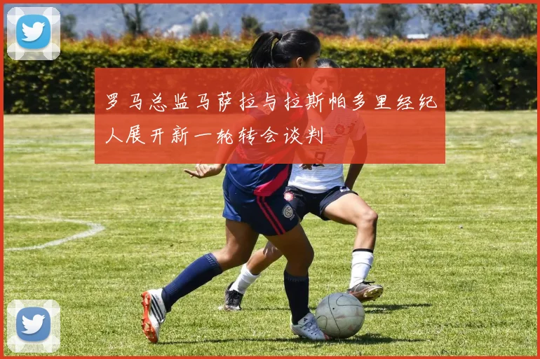 罗马总监马萨拉与拉斯帕多里经纪人展开新一轮转会谈判