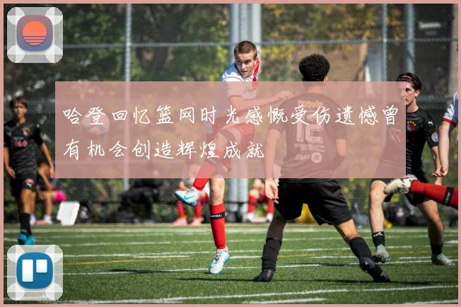 哈登回忆篮网时光感慨受伤遗憾曾有机会创造辉煌成就