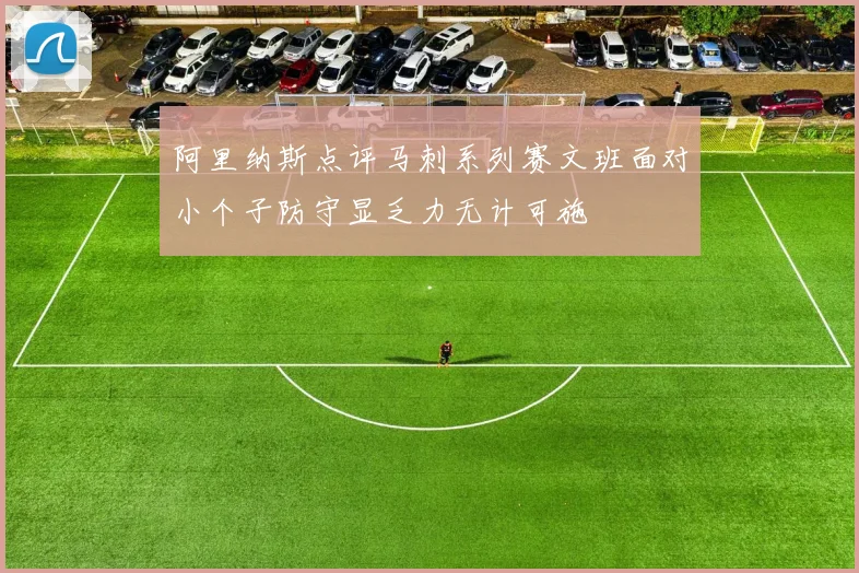 阿里纳斯点评马刺系列赛文班面对小个子防守显乏力无计可施