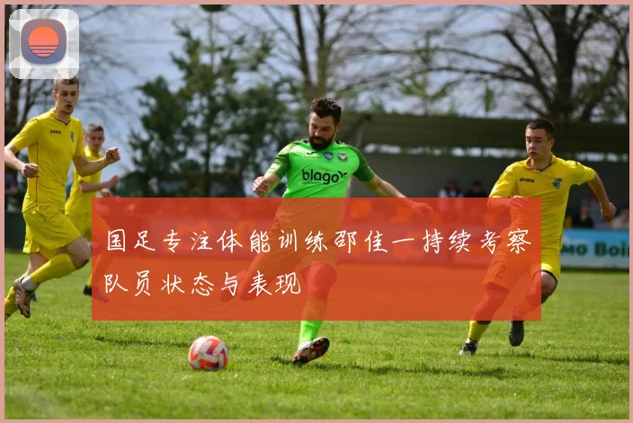 国足专注体能训练邵佳一持续考察队员状态与表现