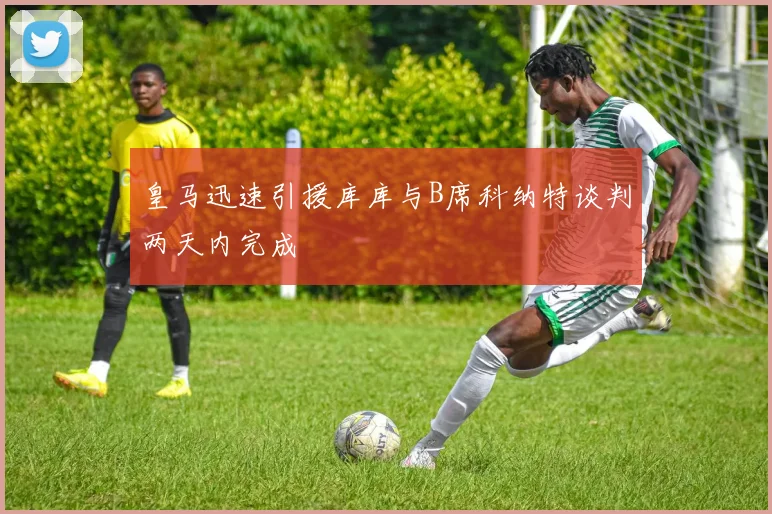 皇马迅速引援库库与B席科纳特谈判两天内完成