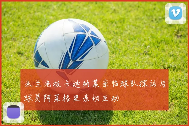 米兰老板卡迪纳莱亲临球队探访与球员阿莱格里亲切互动