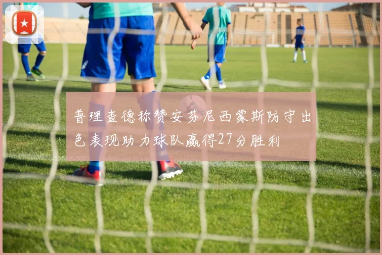 普理查德称赞安芬尼西蒙斯防守出色表现助力球队赢得27分胜利