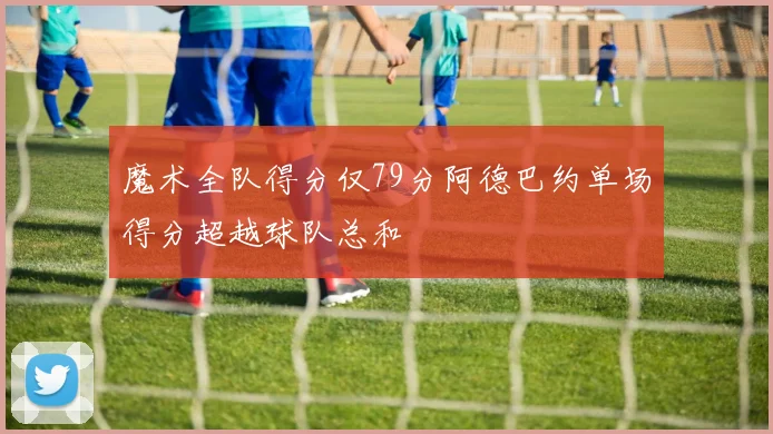 魔术全队得分仅79分阿德巴约单场得分超越球队总和