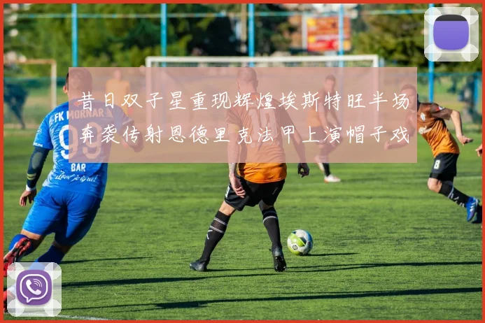 昔日双子星重现辉煌埃斯特旺半场奔袭传射恩德里克法甲上演帽子戏法