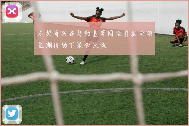 东契奇兴奋与约基奇同场首发全明星期待场下聚会交流
