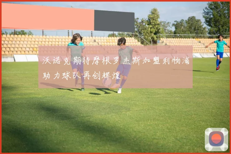 沃诺克期待摩根罗杰斯加盟利物浦助力球队再创辉煌