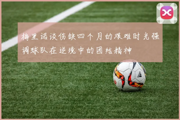 梅里诺谈伤缺四个月的艰难时光强调球队在逆境中的团结精神