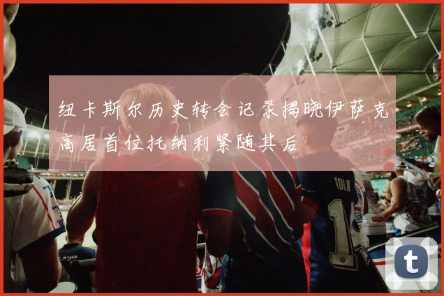 纽卡斯尔历史转会记录揭晓伊萨克高居首位托纳利紧随其后